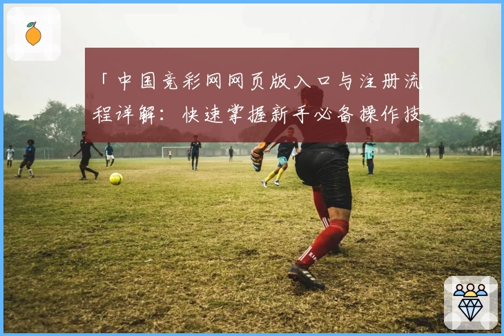 「中国竞彩网网页版入口与注册流程详解：快速掌握新手必备操作技巧」