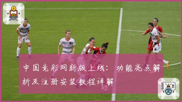 中国竞彩网新版上线：功能亮点解析及注册安装教程详解