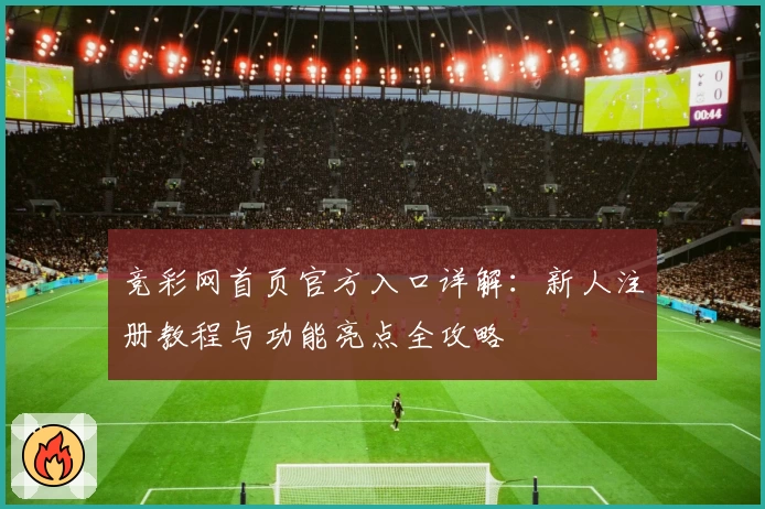 竞彩网首页官方入口详解：新人注册教程与功能亮点全攻略