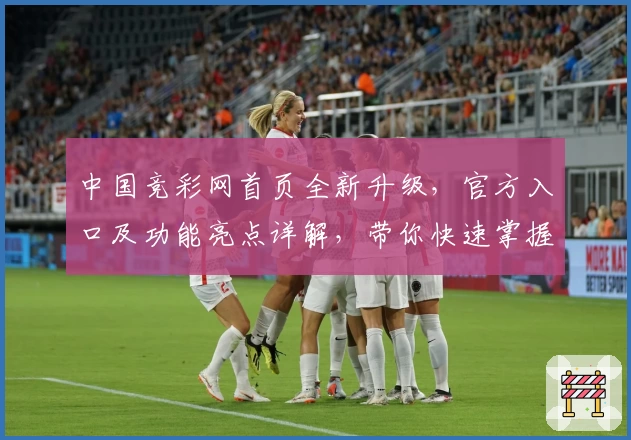 中国竞彩网首页全新升级，官方入口及功能亮点详解，带你快速掌握赛事资讯与数据分析
