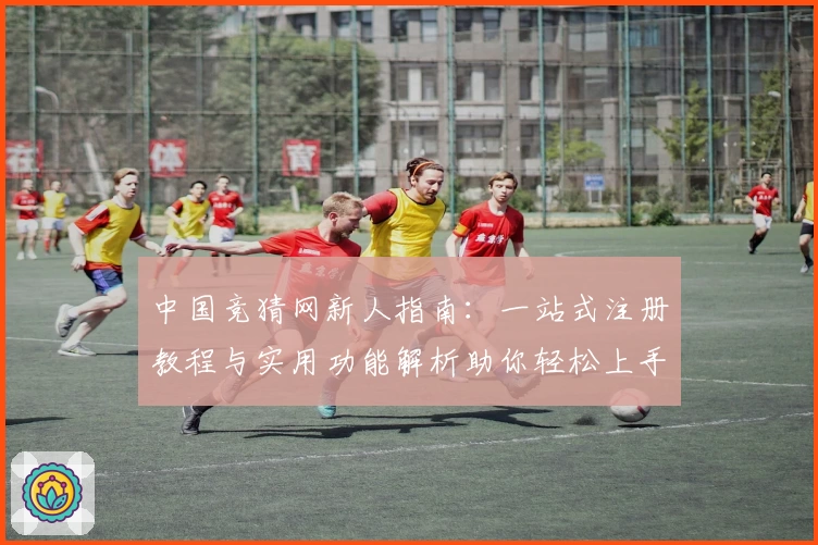 中国竞猜网新人指南：一站式注册教程与实用功能解析助你轻松上手