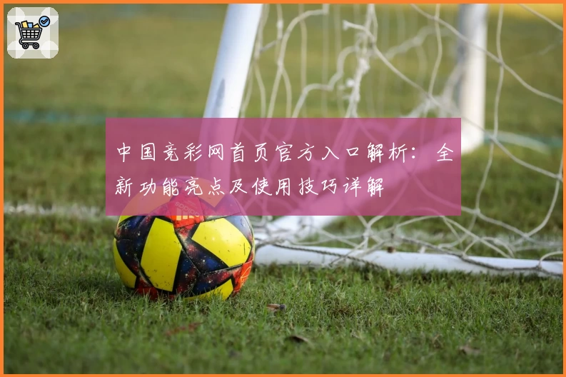 中国竞彩网首页官方入口解析：全新功能亮点及使用技巧详解