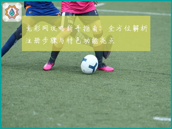 竞彩网攻略新手指南:全方位解析注册步骤与特色功能亮点