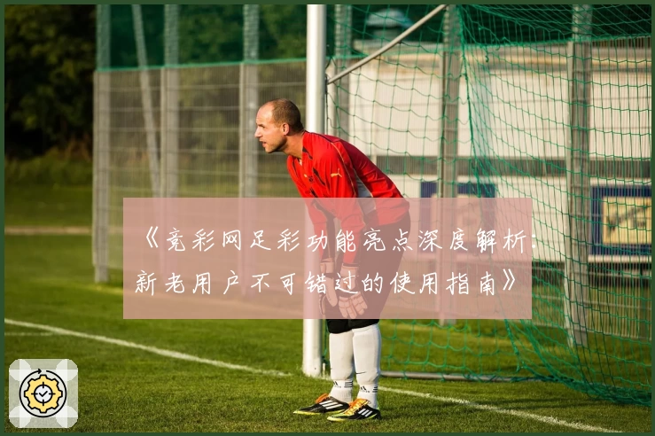 《竞彩网足彩功能亮点深度解析：新老用户不可错过的使用指南》