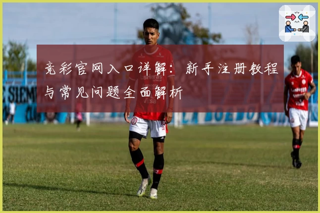 竞彩官网入口详解：新手注册教程与常见问题全面解析